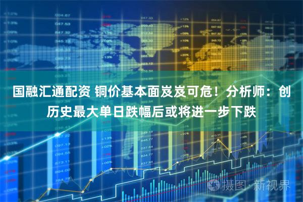 国融汇通配资 铜价基本面岌岌可危！分析师：创历史最大单日跌幅后或将进一步下跌