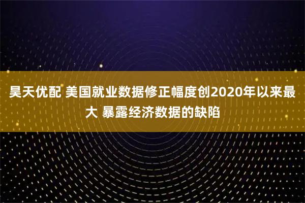 昊天优配 美国就业数据修正幅度创2020年以来最大 暴露经济数据的缺陷