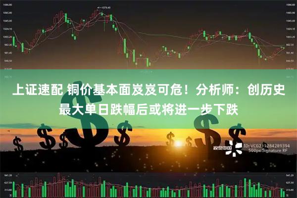 上证速配 铜价基本面岌岌可危！分析师：创历史最大单日跌幅后或将进一步下跌