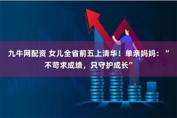 九牛网配资 女儿全省前五上清华！单亲妈妈：“不苛求成绩，只守护成长”