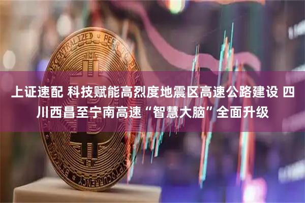 上证速配 科技赋能高烈度地震区高速公路建设 四川西昌至宁南高速“智慧大脑”全面升级