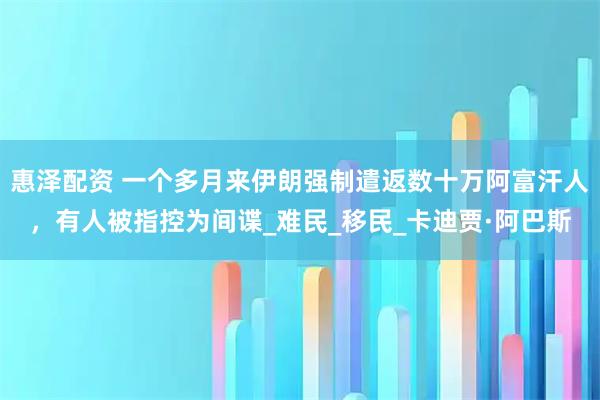 惠泽配资 一个多月来伊朗强制遣返数十万阿富汗人，有人被指控为间谍_难民_移民_卡迪贾·阿巴斯
