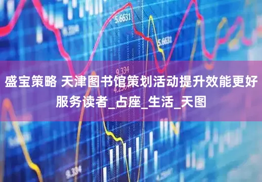 盛宝策略 天津图书馆策划活动提升效能更好服务读者_占座_生活_天图