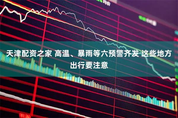 天津配资之家 高温、暴雨等六预警齐发 这些地方出行要注意