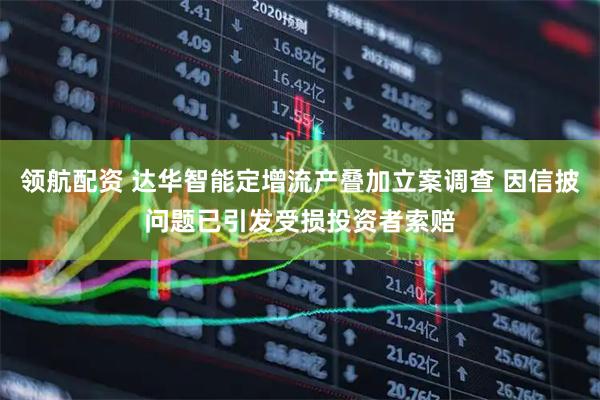 领航配资 达华智能定增流产叠加立案调查 因信披问题已引发受损投资者索赔
