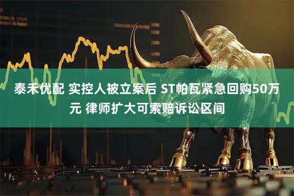 泰禾优配 实控人被立案后 ST帕瓦紧急回购50万元 律师扩大可索赔诉讼区间