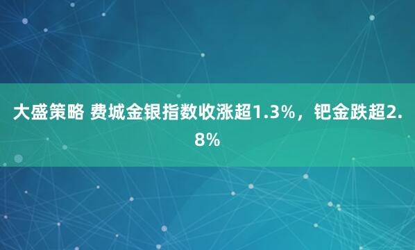 大盛策略 费城金银指数收涨超1.3%，钯金跌超2.8%