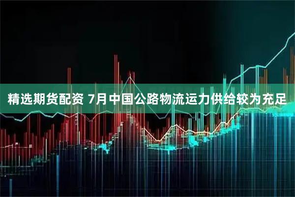 精选期货配资 7月中国公路物流运力供给较为充足