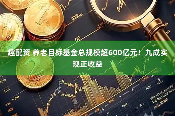 趣配资 养老目标基金总规模超600亿元！九成实现正收益