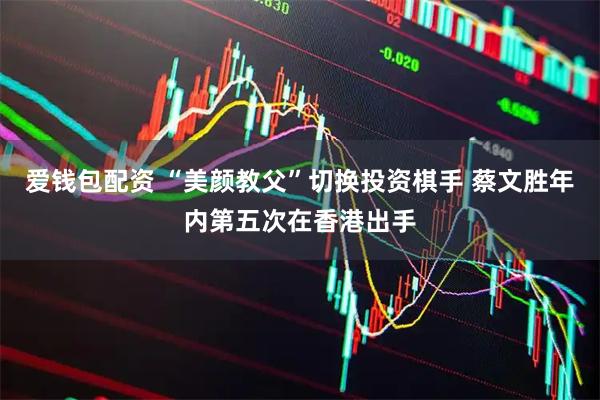 爱钱包配资 “美颜教父”切换投资棋手 蔡文胜年内第五次在香港出手