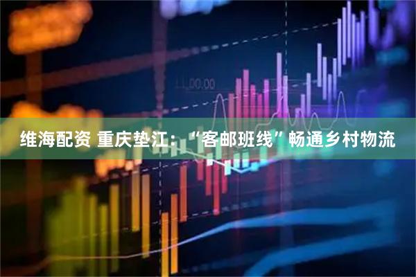 维海配资 重庆垫江：“客邮班线”畅通乡村物流