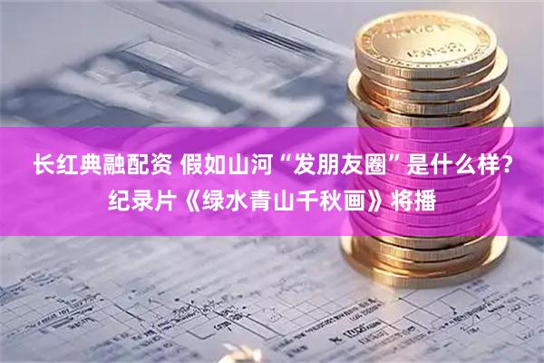 长红典融配资 假如山河“发朋友圈”是什么样？纪录片《绿水青山千秋画》将播