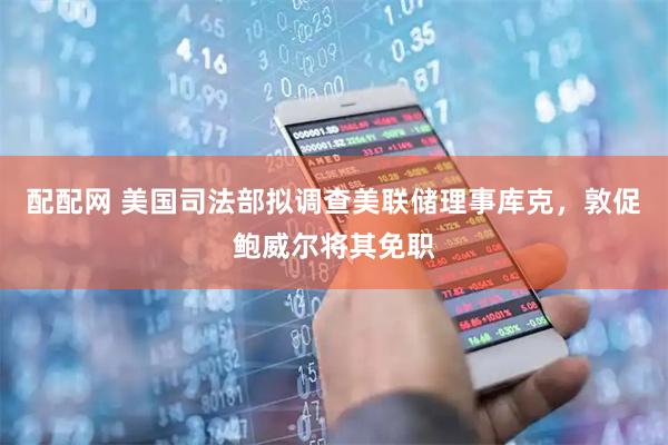 配配网 美国司法部拟调查美联储理事库克，敦促鲍威尔将其免职
