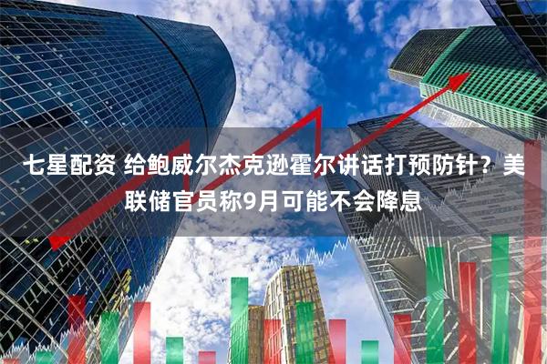 七星配资 给鲍威尔杰克逊霍尔讲话打预防针？美联储官员称9月可能不会降息