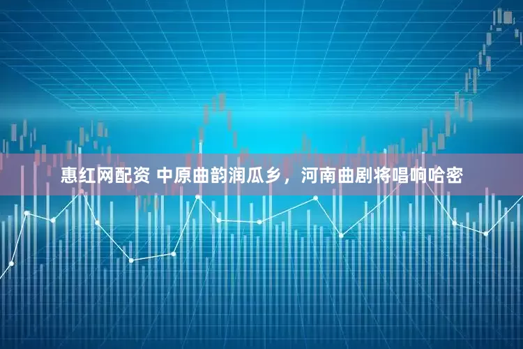 惠红网配资 中原曲韵润瓜乡，河南曲剧将唱响哈密
