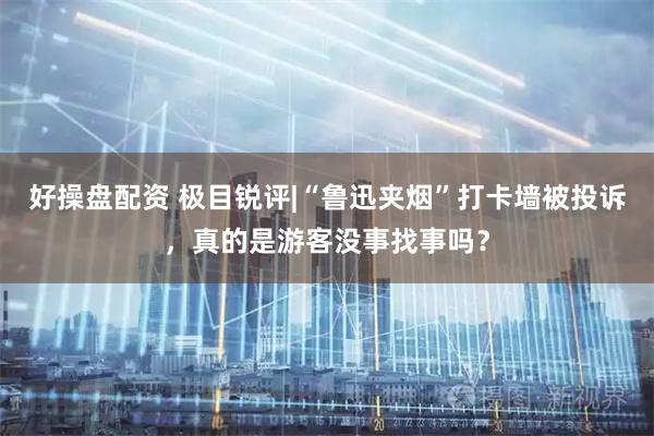 好操盘配资 极目锐评|“鲁迅夹烟”打卡墙被投诉，真的是游客没事找事吗？