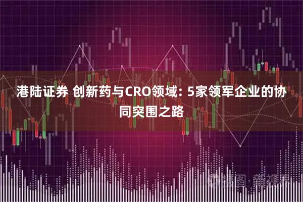 港陆证券 创新药与CRO领域: 5家领军企业的协同突围之路