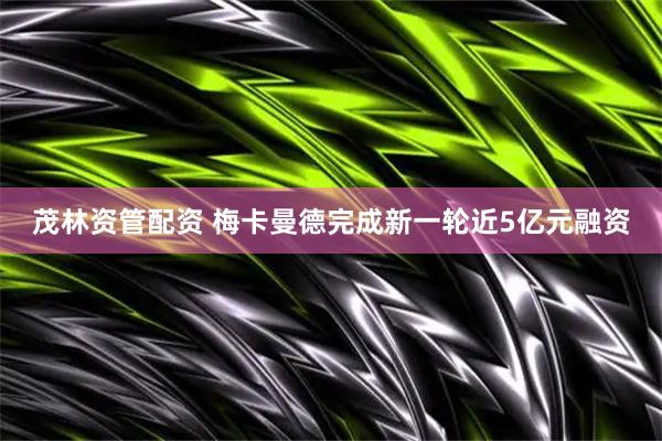 茂林资管配资 梅卡曼德完成新一轮近5亿元融资