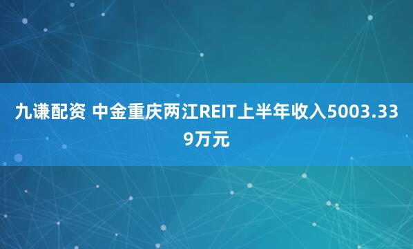 九谦配资 中金重庆两江REIT上半年收入5003.339万元