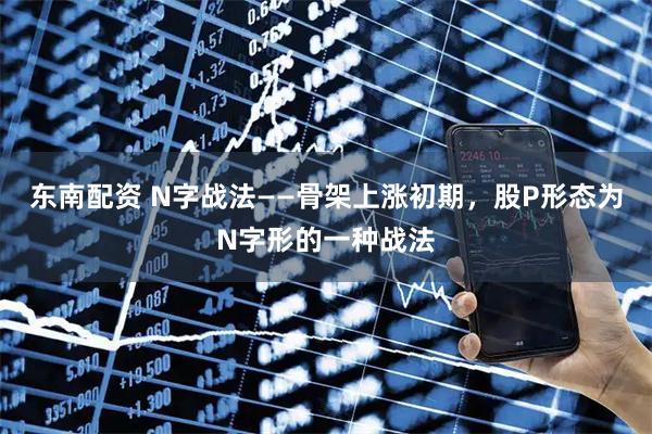 东南配资 N字战法——骨架上涨初期，股P形态为N字形的一种战法