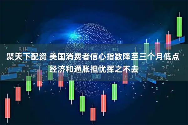 聚天下配资 美国消费者信心指数降至三个月低点 经济和通胀担忧挥之不去