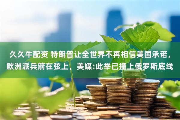 久久牛配资 特朗普让全世界不再相信美国承诺，欧洲派兵箭在弦上，美媒:此举已撞上俄罗斯底线