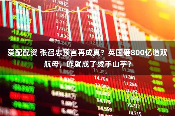 爱配配资 张召忠预言再成真？英国砸800亿造双航母，咋就成了烫手山芋？