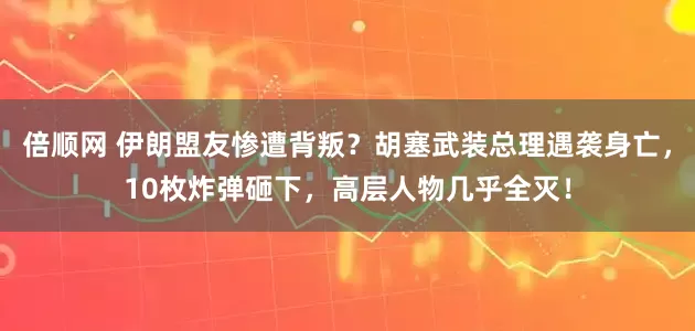 倍顺网 伊朗盟友惨遭背叛？胡塞武装总理遇袭身亡，10枚炸弹砸下，高层人物几乎全灭！