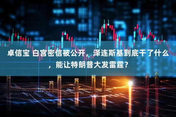 卓信宝 白宫密信被公开，泽连斯基到底干了什么，能让特朗普大发雷霆？