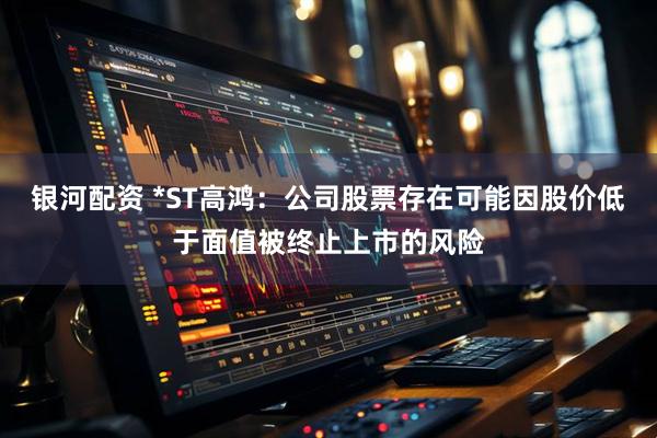 银河配资 *ST高鸿：公司股票存在可能因股价低于面值被终止上市的风险
