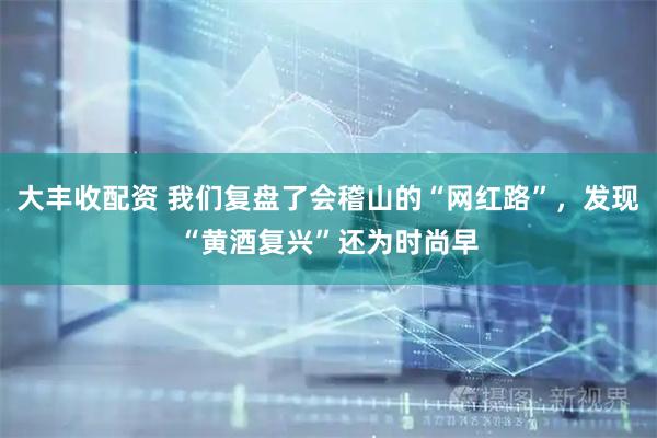 大丰收配资 我们复盘了会稽山的“网红路”，发现“黄酒复兴”还为时尚早