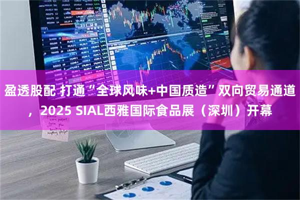 盈透股配 打通“全球风味+中国质造”双向贸易通道，2025 SIAL西雅国际食品展（深圳）开幕