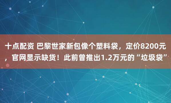十点配资 巴黎世家新包像个塑料袋，定价8200元，官网显示缺货！此前曾推出1.2万元的“垃圾袋”