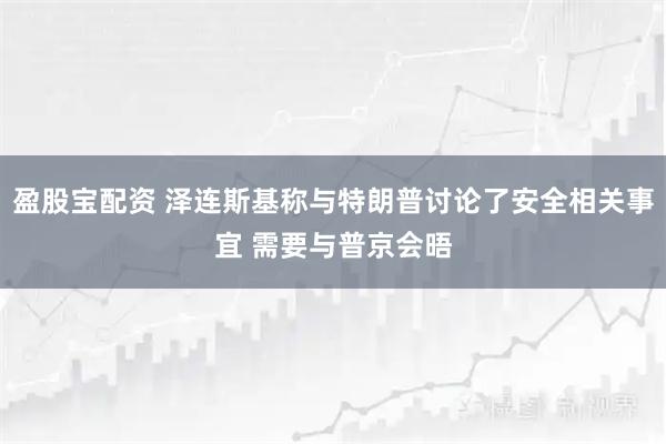 盈股宝配资 泽连斯基称与特朗普讨论了安全相关事宜 需要与普京会晤