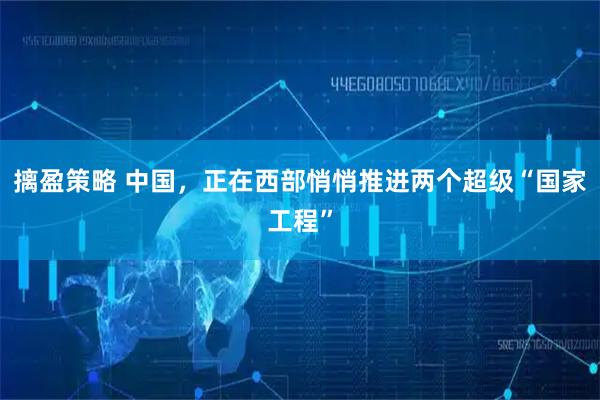 摛盈策略 中国，正在西部悄悄推进两个超级“国家工程”