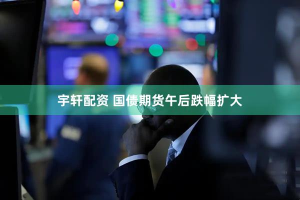 宇轩配资 国债期货午后跌幅扩大