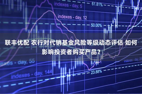 联丰优配 农行对代销基金风险等级动态评估 如何影响投资者购买产品？