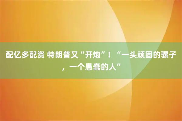 配亿多配资 特朗普又“开炮”！“一头顽固的骡子，一个愚蠢的人”