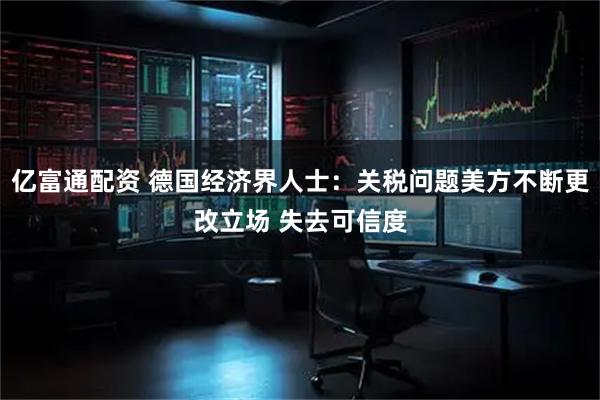 亿富通配资 德国经济界人士：关税问题美方不断更改立场 失去可信度