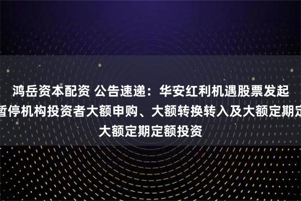 鸿岳资本配资 公告速递：华安红利机遇股票发起式基金暂停机构投资者大额申购、大额转换转入及大额定期定额投资