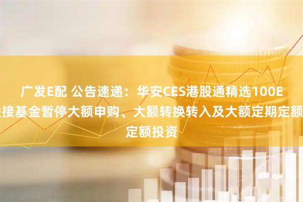 广发E配 公告速递：华安CES港股通精选100ETF联接基金暂停大额申购、大额转换转入及大额定期定额投资