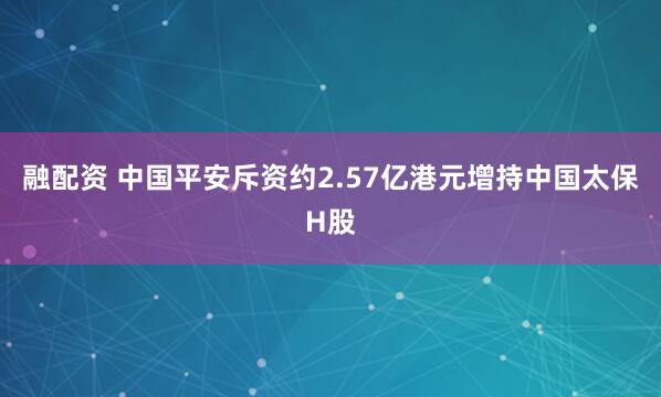 融配资 中国平安斥资约2.57亿港元增持中国太保H股
