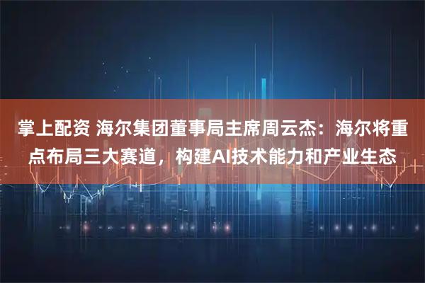 掌上配资 海尔集团董事局主席周云杰：海尔将重点布局三大赛道，构建AI技术能力和产业生态