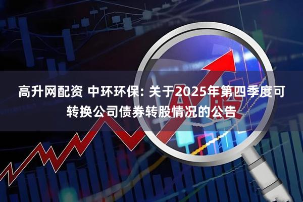 高升网配资 中环环保: 关于2025年第四季度可转换公司债券转股情况的公告