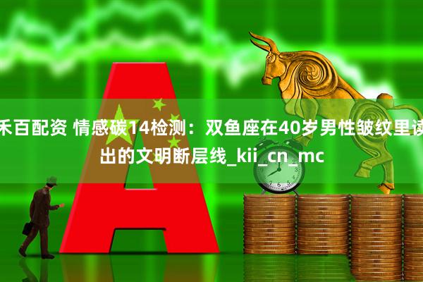 禾百配资 情感碳14检测：双鱼座在40岁男性皱纹里读出的文明断层线_kii_cn_mc