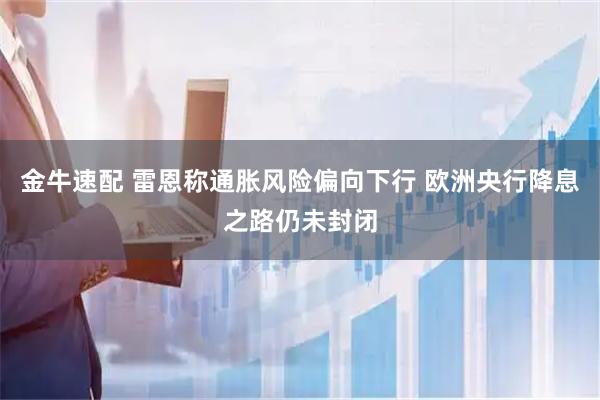 金牛速配 雷恩称通胀风险偏向下行 欧洲央行降息之路仍未封闭