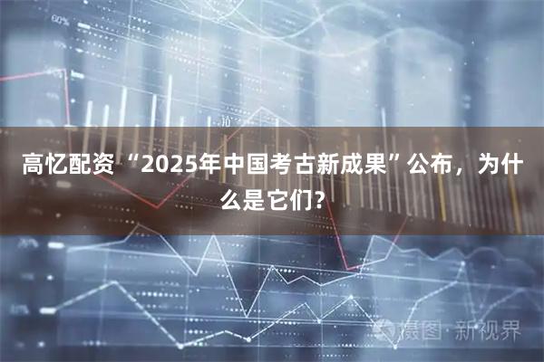 高忆配资 “2025年中国考古新成果”公布，为什么是它们？