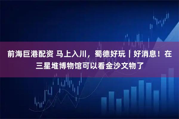 前海巨港配资 马上入川，蜀德好玩｜好消息！在三星堆博物馆可以看金沙文物了