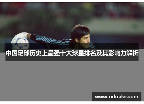 中国足球历史上最强十大球星排名及其影响力解析